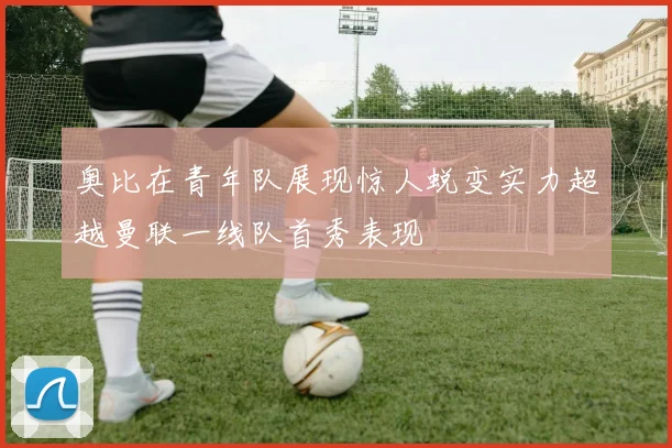 奥比在青年队展现惊人蜕变实力超越曼联一线队首秀表现