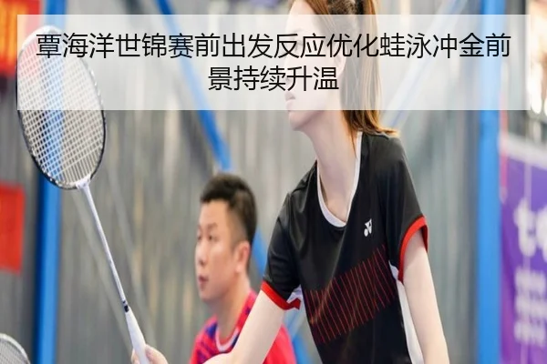 覃海洋世锦赛前出发反应优化蛙泳冲金前景持续升温